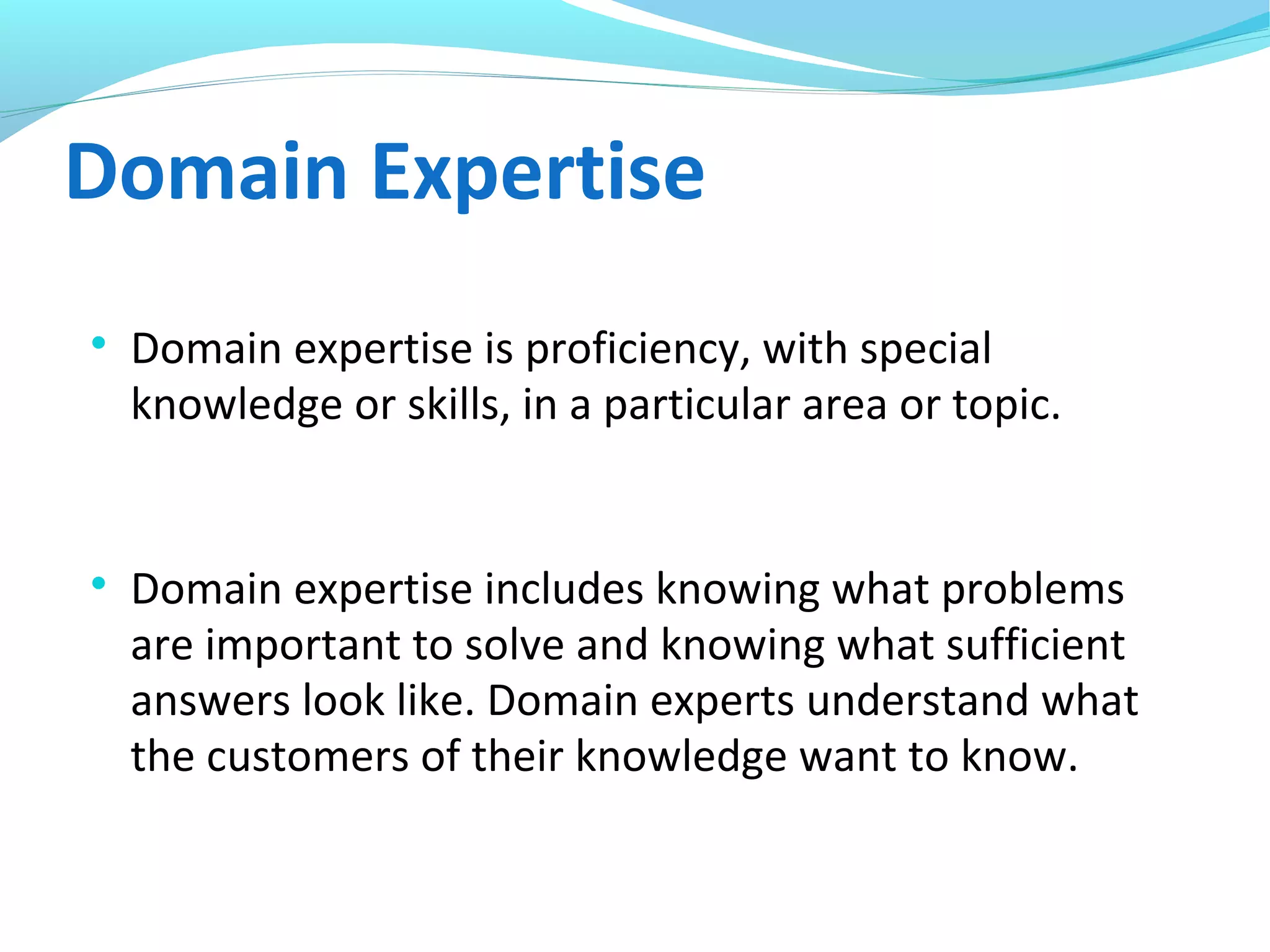 Domain Expertise

Domain expertise is proficiency, with special
knowledge or skills, in a particular area or topic.

Domain expertise includes knowing what problems
are important to solve and knowing what sufficient
answers look like. Domain experts understand what
the customers of their knowledge want to know.
 