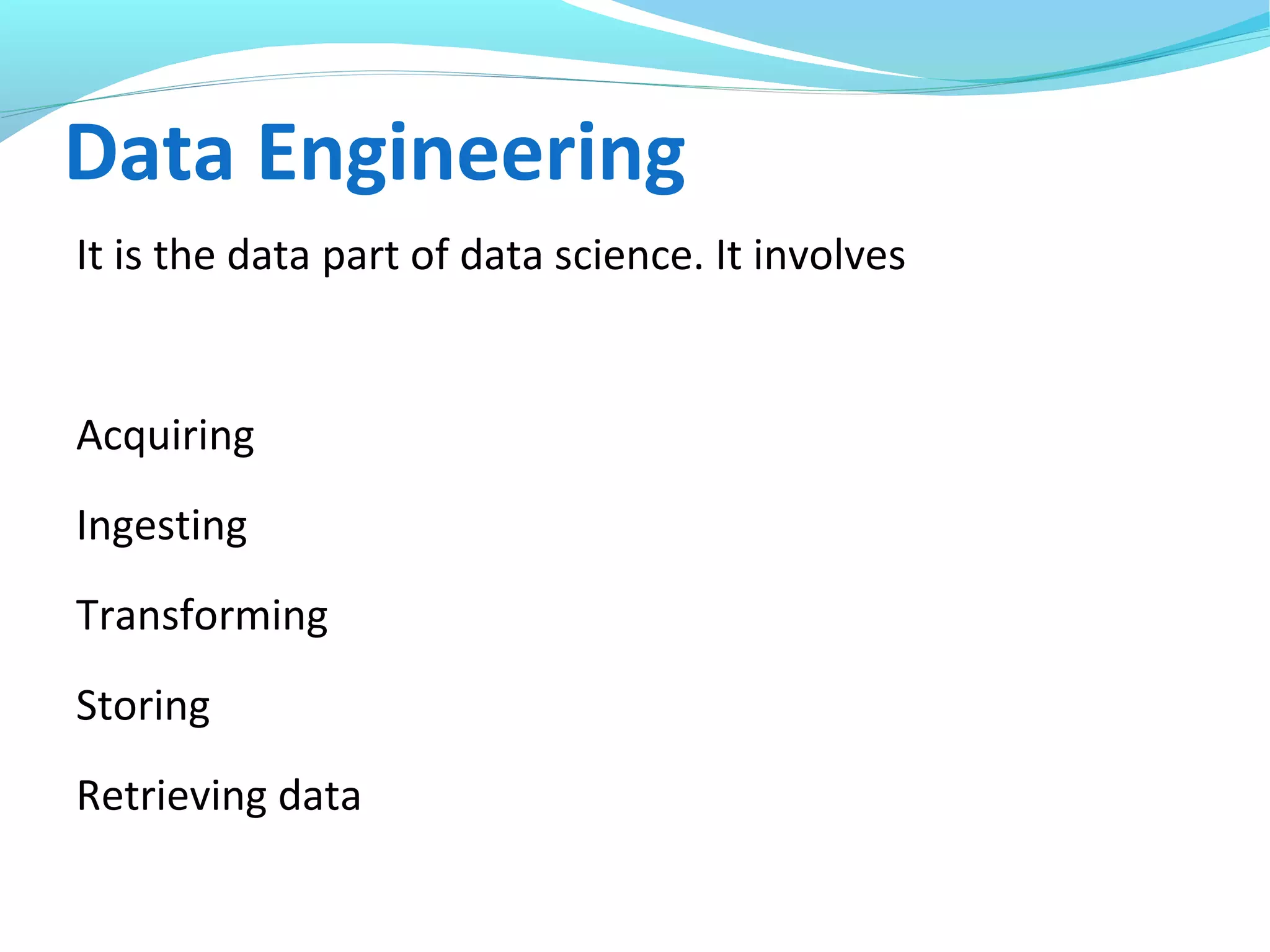 Data Engineering
It is the data part of data science. It involves
Acquiring
Ingesting
Transforming
Storing
Retrieving data
 