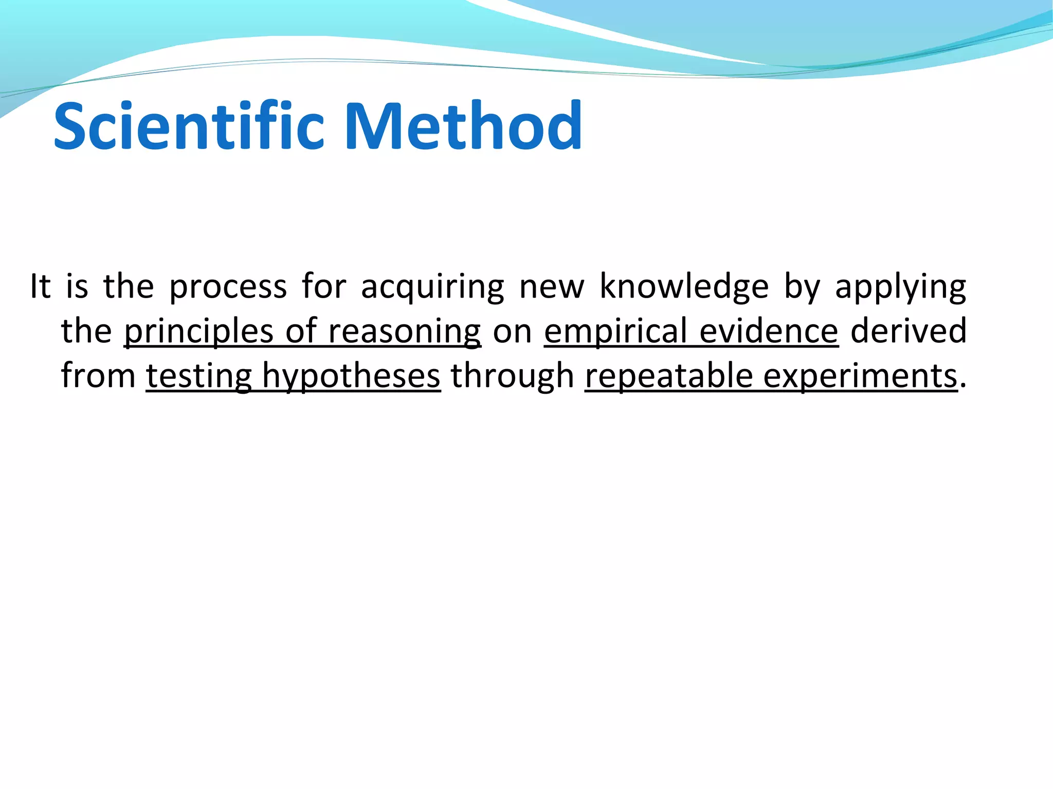 Scientific Method
It is the process for acquiring new knowledge by applying
the principles of reasoning on empirical evidence derived
from testing hypotheses through repeatable experiments.
 
