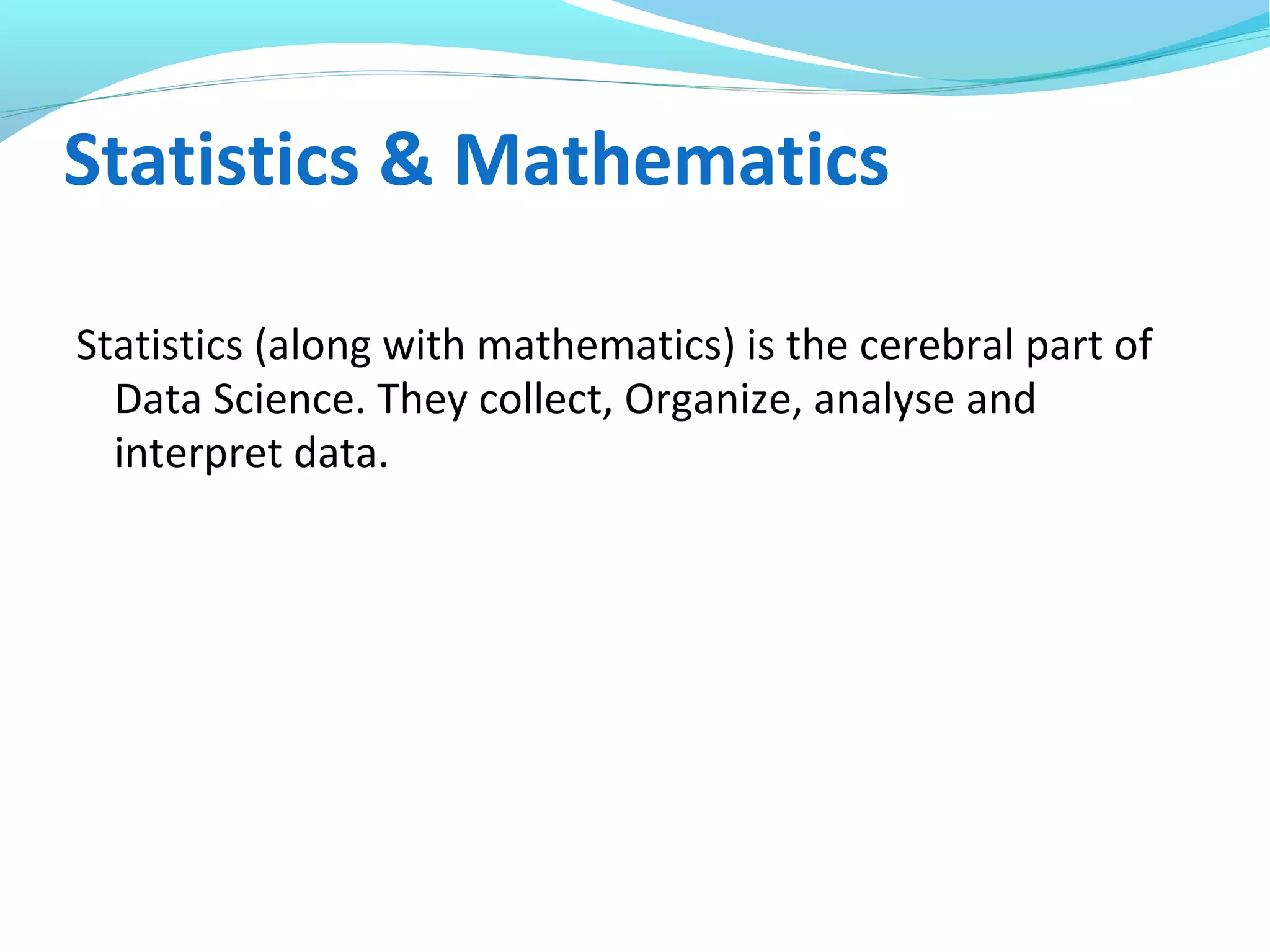 Statistics & Mathematics
Statistics (along with mathematics) is the cerebral part of
Data Science. They collect, Organize, analyse and
interpret data.
 