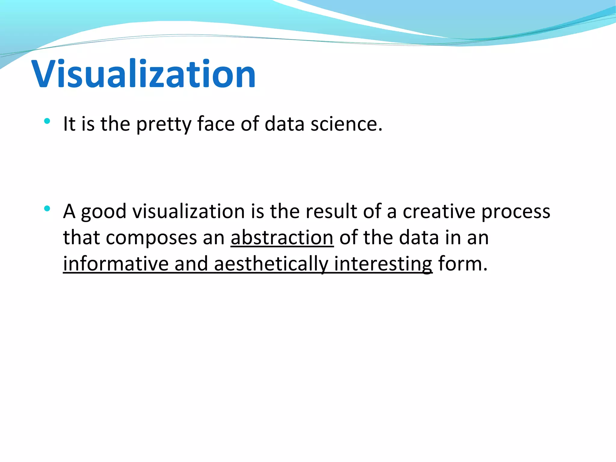 Visualization

It is the pretty face of data science.

A good visualization is the result of a creative process
that composes an abstraction of the data in an
informative and aesthetically interesting form.
 