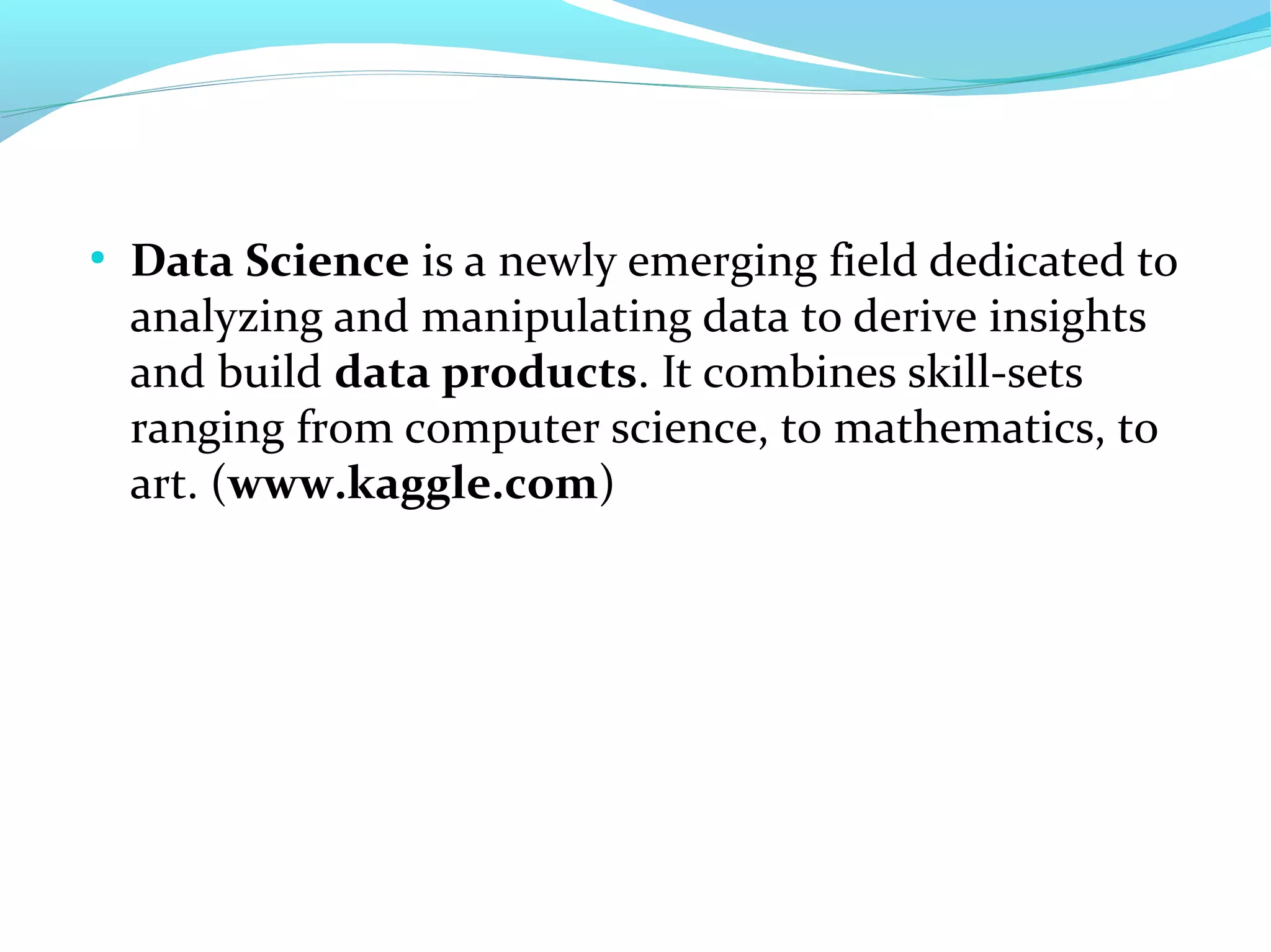 ●
Data Science is a newly emerging field dedicated to
analyzing and manipulating data to derive insights
and build data products. It combines skill-sets
ranging from computer science, to mathematics, to
art. (www.kaggle.com)
 