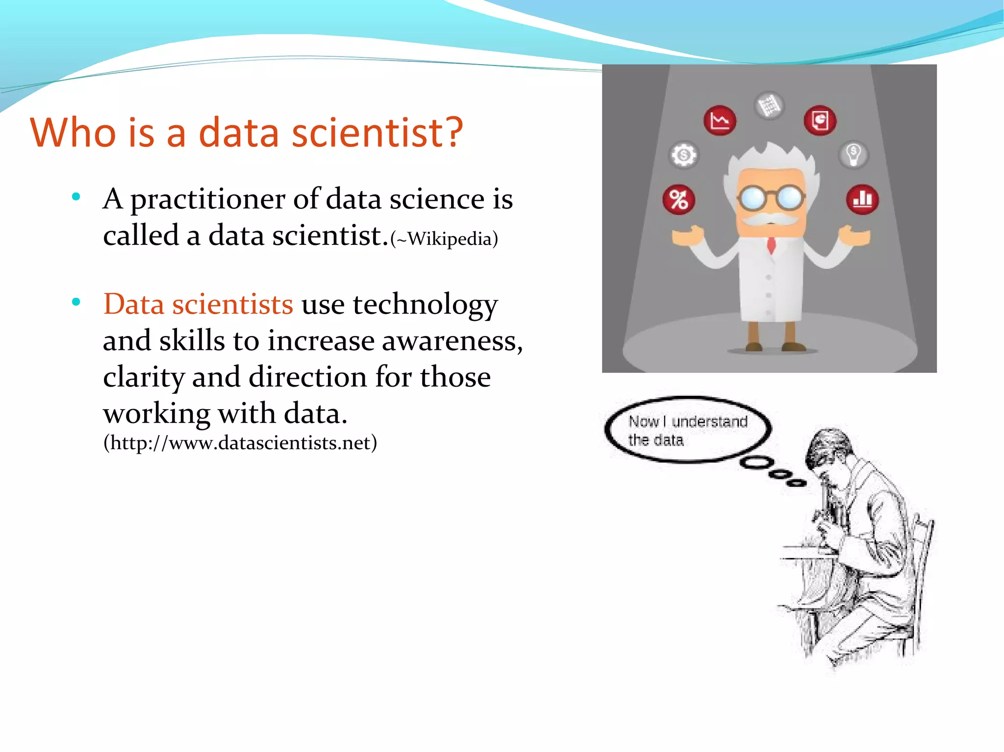 Who is a data scientist?
●
A practitioner of data science is
called a data scientist.(~Wikipedia)
●
Data scientists use technology
and skills to increase awareness,
clarity and direction for those
working with data.
(http://www.datascientists.net)
 