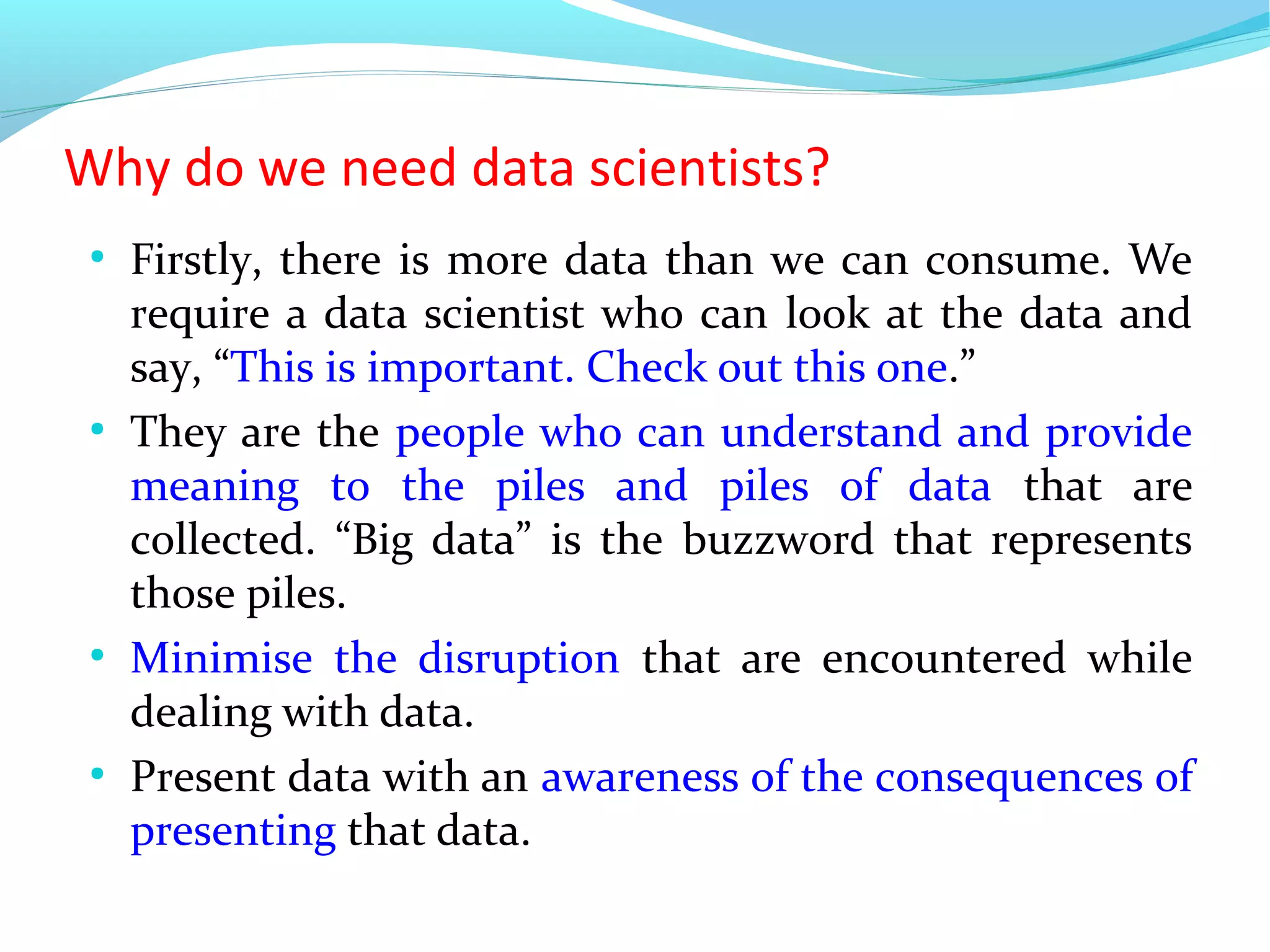 Why do we need data scientists?
●
Firstly, there is more data than we can consume. We
require a data scientist who can look at the data and
say, “This is important. Check out this one.”
●
They are the people who can understand and provide
meaning to the piles and piles of data that are
collected. “Big data” is the buzzword that represents
those piles.
●
Minimise the disruption that are encountered while
dealing with data.
●
Present data with an awareness of the consequences of
presenting that data.
 