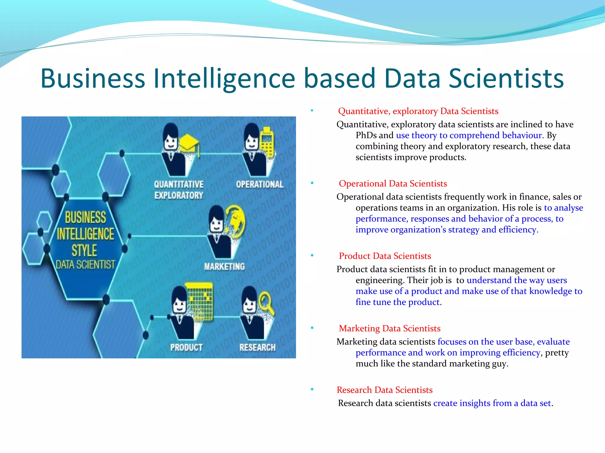 Business Intelligence based Data Scientists
●
Quantitative, exploratory Data Scientists
Quantitative, exploratory data scientists are inclined to have
PhDs and use theory to comprehend behaviour. By
combining theory and exploratory research, these data
scientists improve products.
●
Operational Data Scientists
Operational data scientists frequently work in finance, sales or
operations teams in an organization. His role is to analyse
performance, responses and behavior of a process, to
improve organization’s strategy and efficiency.
●
Product Data Scientists
Product data scientists fit in to product management or
engineering. Their job is to understand the way users
make use of a product and make use of that knowledge to
fine tune the product.
●
Marketing Data Scientists
Marketing data scientists focuses on the user base, evaluate
performance and work on improving efficiency, pretty
much like the standard marketing guy.
●
Research Data Scientists
Research data scientists create insights from a data set.
 