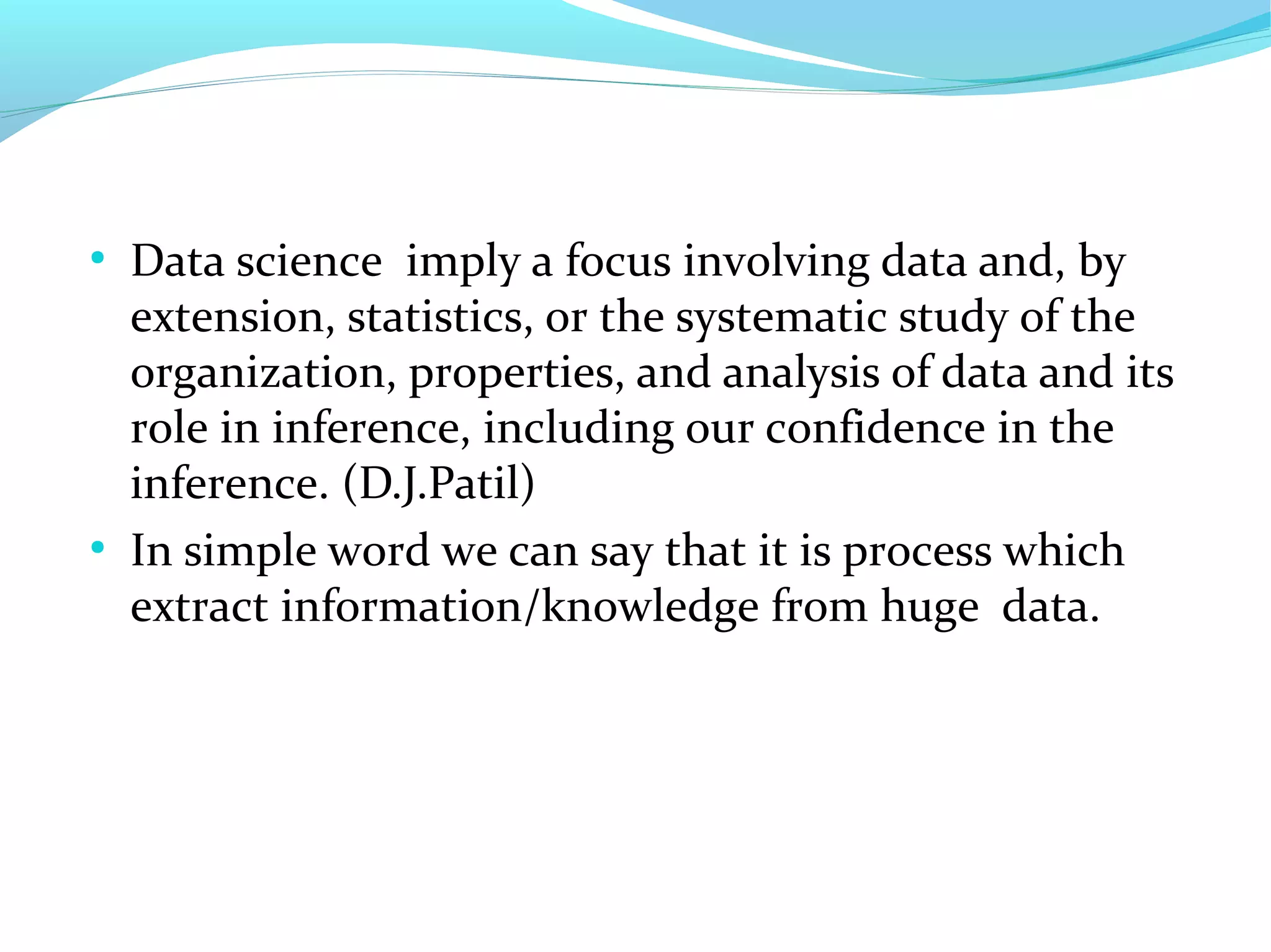 ●
Data science imply a focus involving data and, by
extension, statistics, or the systematic study of the
organization, properties, and analysis of data and its
role in inference, including our confidence in the
inference. (D.J.Patil)
●
In simple word we can say that it is process which
extract information/knowledge from huge data.
 