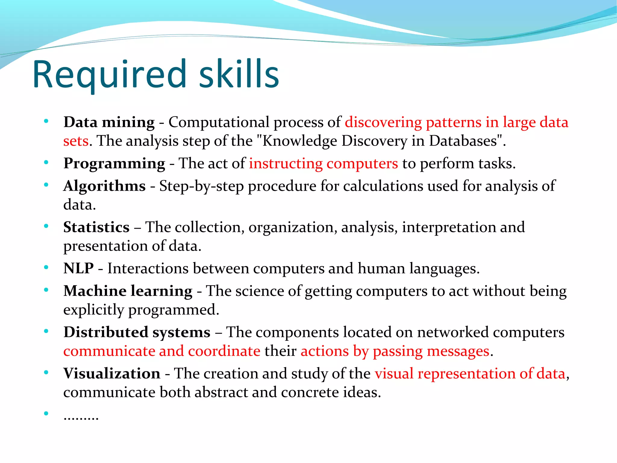 Required skills
●
Data mining - Computational process of discovering patterns in large data
sets. The analysis step of the "Knowledge Discovery in Databases".
●
Programming - The act of instructing computers to perform tasks.
●
Algorithms - Step-by-step procedure for calculations used for analysis of
data.
●
Statistics – The collection, organization, analysis, interpretation and
presentation of data.
●
NLP - Interactions between computers and human languages.
●
Machine learning - The science of getting computers to act without being
explicitly programmed.
●
Distributed systems – The components located on networked computers
communicate and coordinate their actions by passing messages.
●
Visualization - The creation and study of the visual representation of data,
communicate both abstract and concrete ideas.
●
.........
 