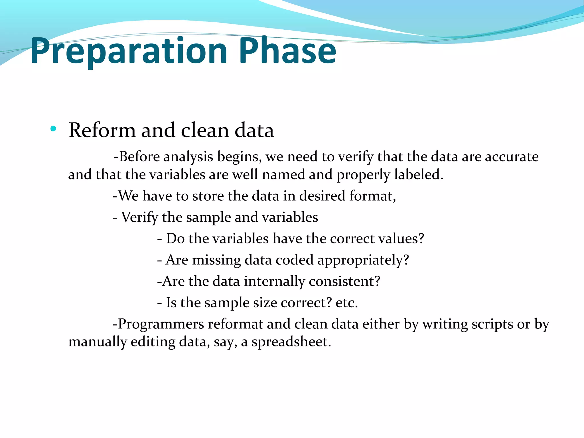 Preparation Phase
●
Reform and clean data
-Before analysis begins, we need to verify that the data are accurate
and that the variables are well named and properly labeled.
-We have to store the data in desired format,
- Verify the sample and variables
- Do the variables have the correct values?
- Are missing data coded appropriately?
-Are the data internally consistent?
- Is the sample size correct? etc.
-Programmers reformat and clean data either by writing scripts or by
manually editing data, say, a spreadsheet.
 