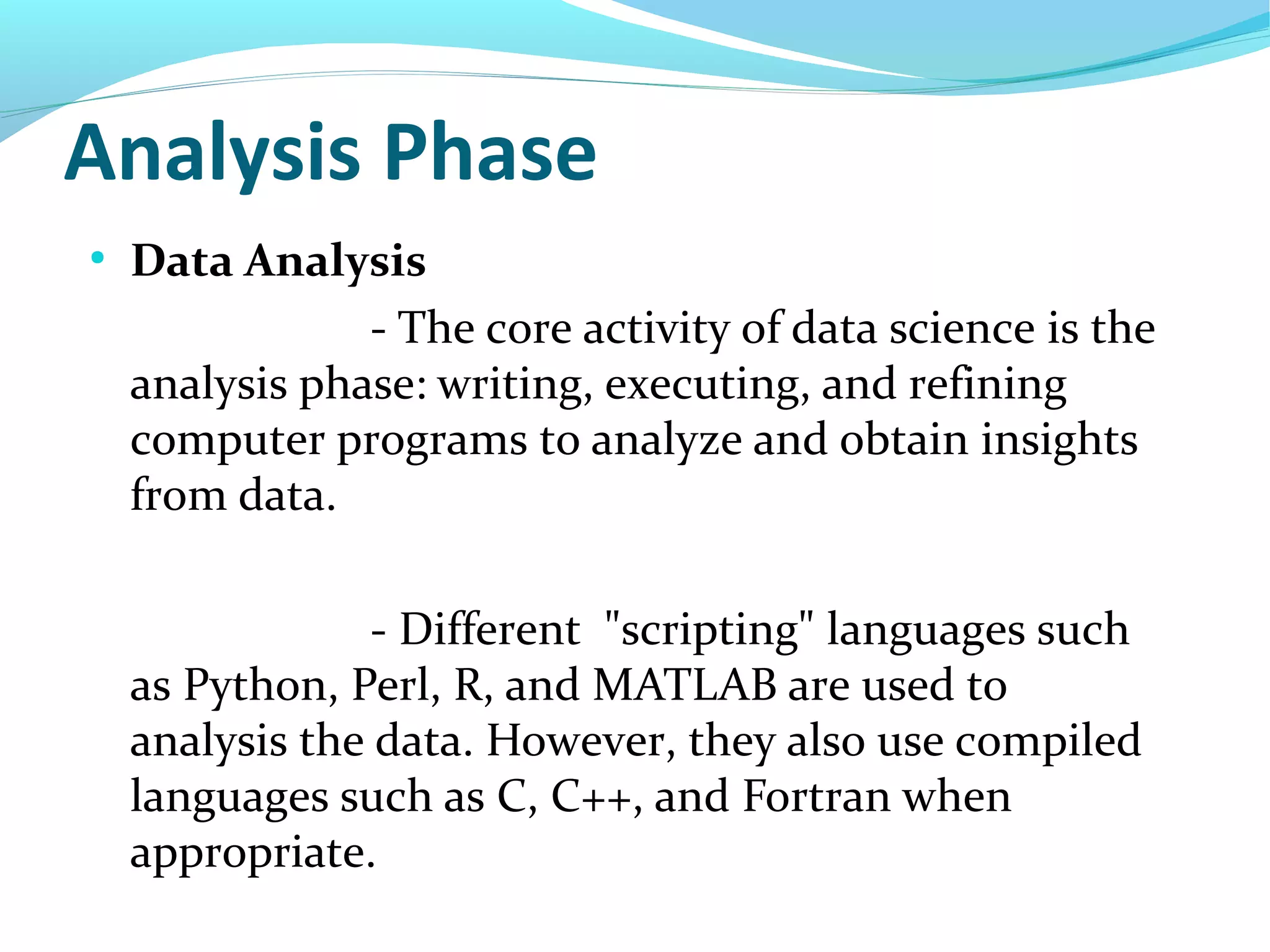 Analysis Phase
●
Data Analysis
- The core activity of data science is the
analysis phase: writing, executing, and refining
computer programs to analyze and obtain insights
from data.
- Different "scripting" languages such
as Python, Perl, R, and MATLAB are used to
analysis the data. However, they also use compiled
languages such as C, C++, and Fortran when
appropriate.
 
