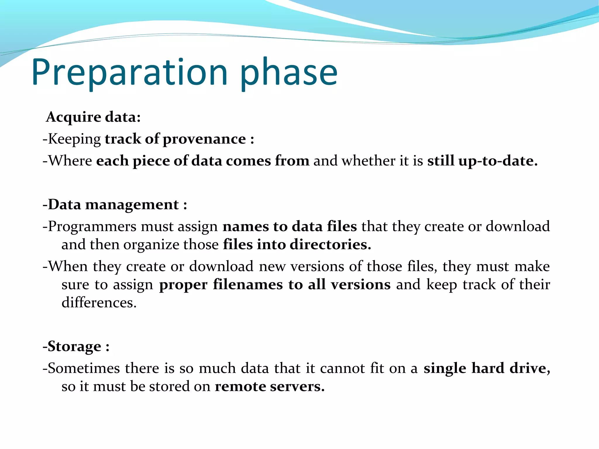 Preparation phase
Acquire data:
-Keeping track of provenance :
-Where each piece of data comes from and whether it is still up-to-date.
-Data management :
-Programmers must assign names to data files that they create or download
and then organize those files into directories.
-When they create or download new versions of those files, they must make
sure to assign proper filenames to all versions and keep track of their
differences.
-Storage :
-Sometimes there is so much data that it cannot fit on a single hard drive,
so it must be stored on remote servers.
 