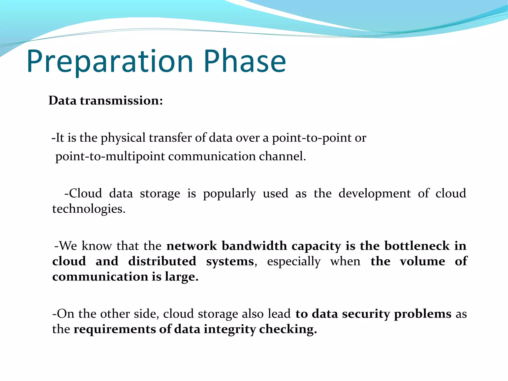 Preparation Phase
Data transmission:
-It is the physical transfer of data over a point-to-point or
point-to-multipoint communication channel.
-Cloud data storage is popularly used as the development of cloud
technologies.
-We know that the network bandwidth capacity is the bottleneck in
cloud and distributed systems, especially when the volume of
communication is large.
-On the other side, cloud storage also lead to data security problems as
the requirements of data integrity checking.
 