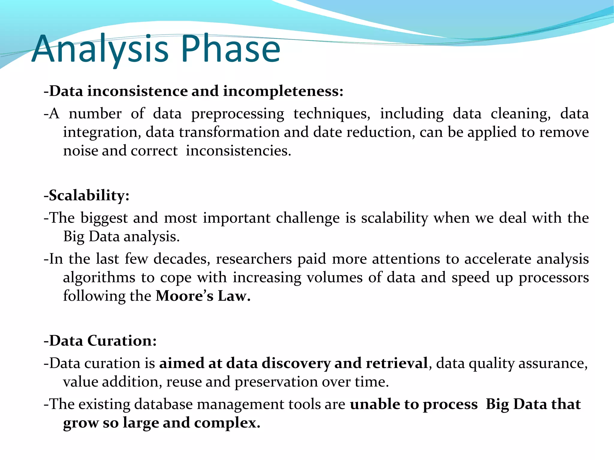 Analysis Phase
-Data inconsistence and incompleteness:
-A number of data preprocessing techniques, including data cleaning, data
integration, data transformation and date reduction, can be applied to remove
noise and correct inconsistencies.
-Scalability:
-The biggest and most important challenge is scalability when we deal with the
Big Data analysis.
-In the last few decades, researchers paid more attentions to accelerate analysis
algorithms to cope with increasing volumes of data and speed up processors
following the Moore’s Law.
-Data Curation:
-Data curation is aimed at data discovery and retrieval, data quality assurance,
value addition, reuse and preservation over time.
-The existing database management tools are unable to process Big Data that
grow so large and complex.
 