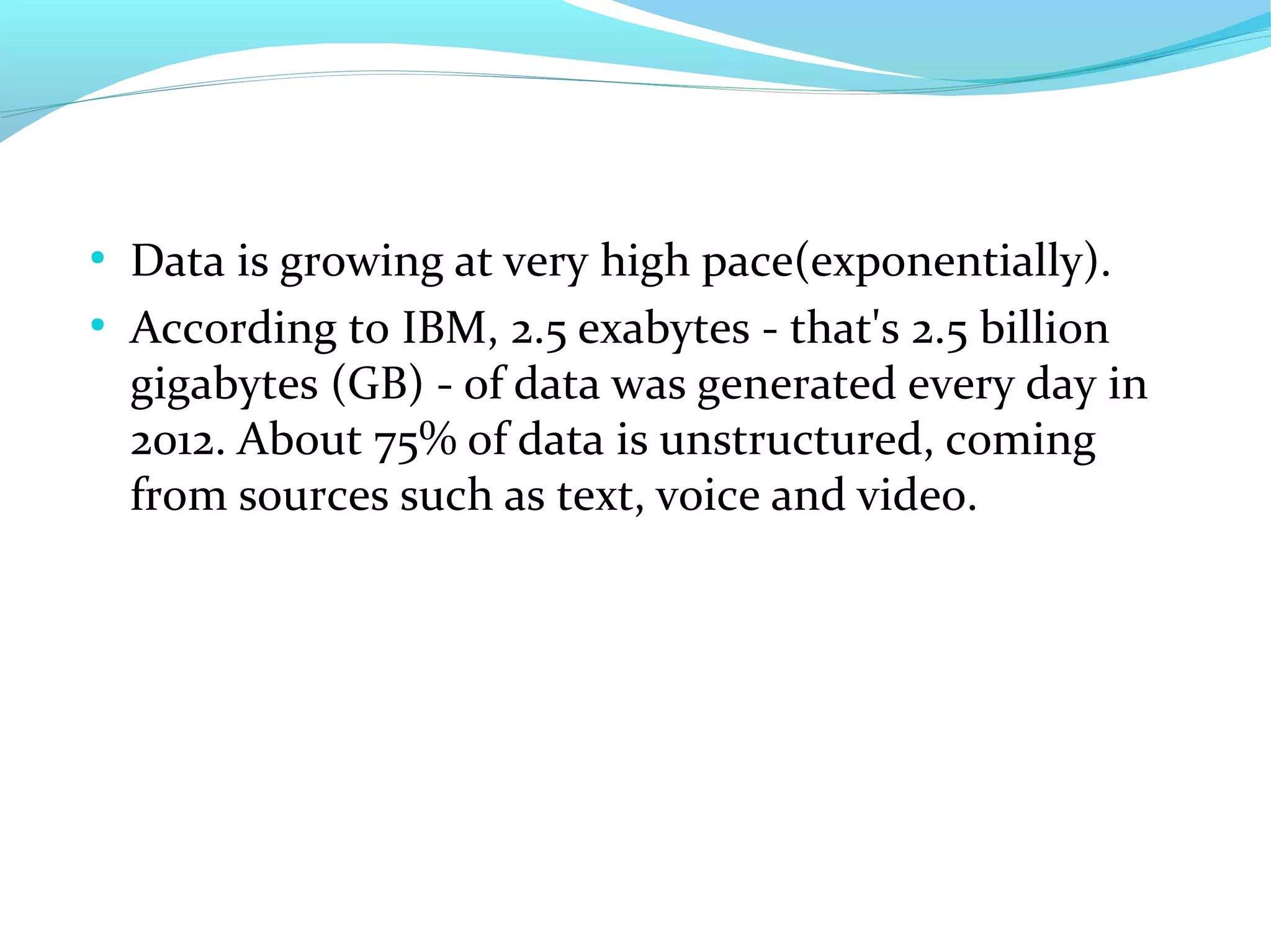 ●
Data is growing at very high pace(exponentially).
●
According to IBM, 2.5 exabytes - that's 2.5 billion
gigabytes (GB) - of data was generated every day in
2012. About 75% of data is unstructured, coming
from sources such as text, voice and video.
 