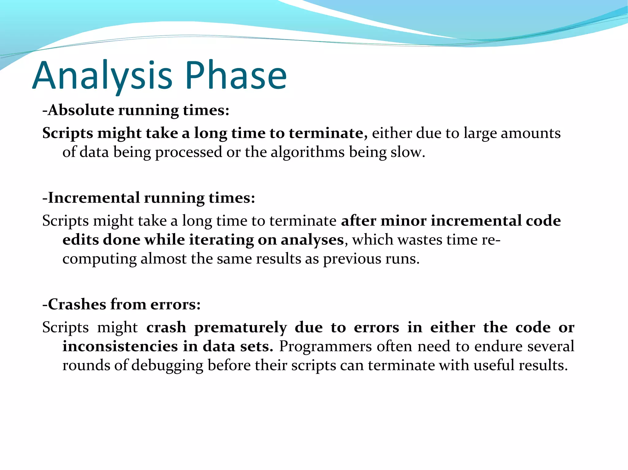 Analysis Phase
-Absolute running times:
Scripts might take a long time to terminate, either due to large amounts
of data being processed or the algorithms being slow.
-Incremental running times:
Scripts might take a long time to terminate after minor incremental code
edits done while iterating on analyses, which wastes time re-
computing almost the same results as previous runs.
-Crashes from errors:
Scripts might crash prematurely due to errors in either the code or
inconsistencies in data sets. Programmers often need to endure several
rounds of debugging before their scripts can terminate with useful results.
 