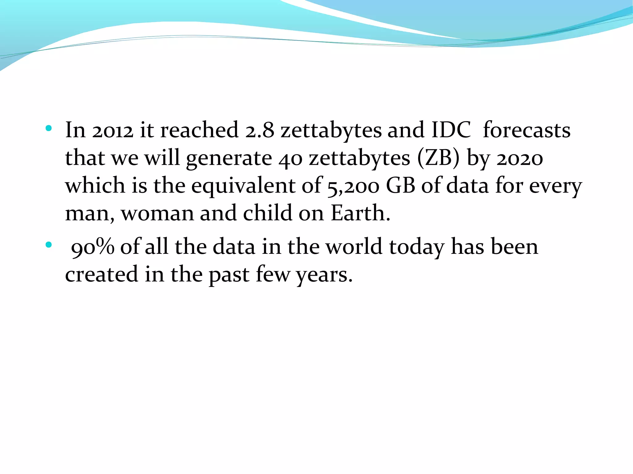 ●
In 2012 it reached 2.8 zettabytes and IDC forecasts
that we will generate 40 zettabytes (ZB) by 2020
which is the equivalent of 5,200 GB of data for every
man, woman and child on Earth.
●
90% of all the data in the world today has been
created in the past few years.
 