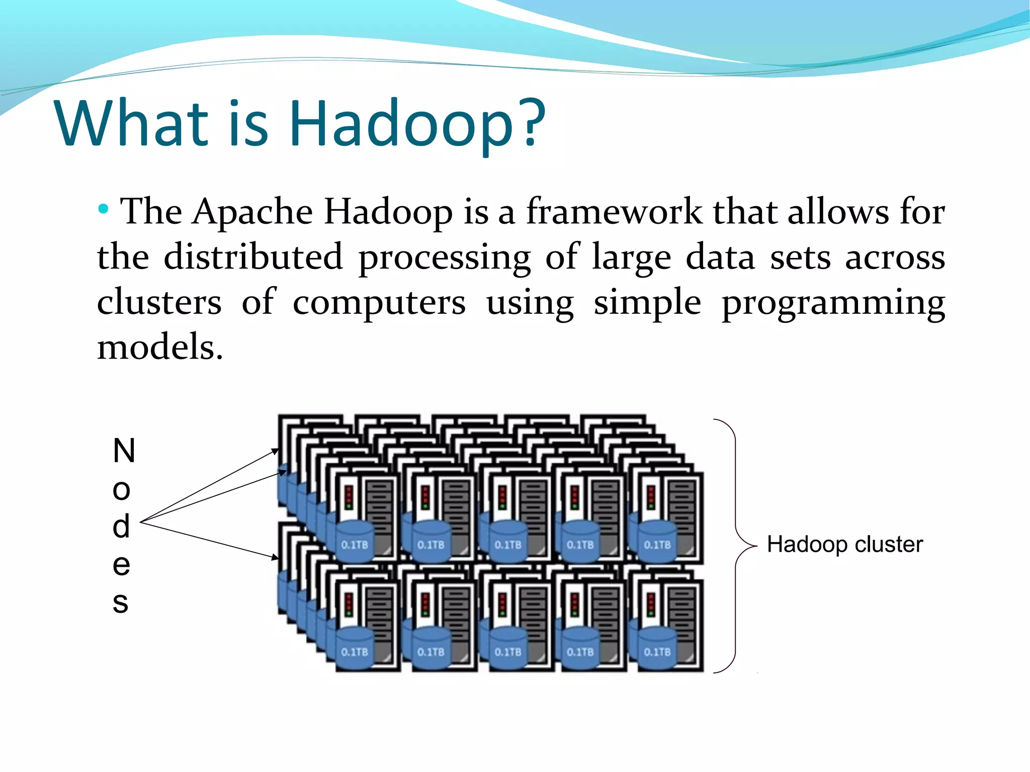 What is Hadoop?
●
The Apache Hadoop is a framework that allows for
the distributed processing of large data sets across
clusters of computers using simple programming
models.
N
o
d
e
s
Hadoop cluster
 