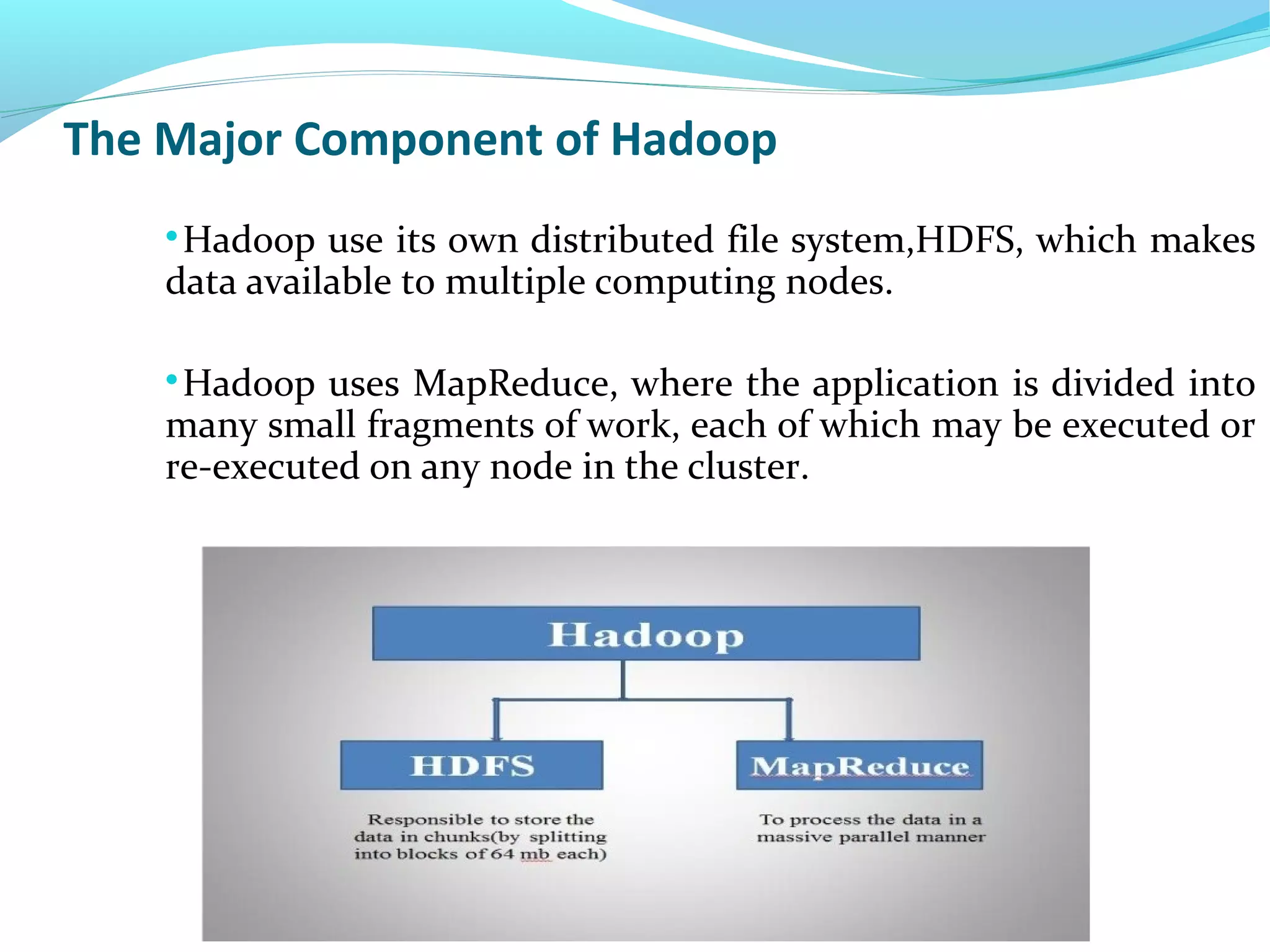 The Major Component of Hadoop

Hadoop use its own distributed file system,HDFS, which makes
data available to multiple computing nodes.

Hadoop uses MapReduce, where the application is divided into
many small fragments of work, each of which may be executed or
re-executed on any node in the cluster.
 