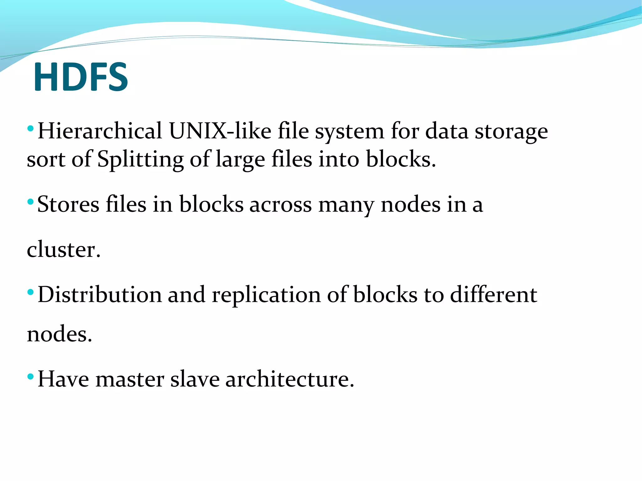 HDFS

Hierarchical UNIX-like file system for data storage
sort of Splitting of large files into blocks.

Stores files in blocks across many nodes in a
cluster.

Distribution and replication of blocks to different
nodes.

Have master slave architecture.
 