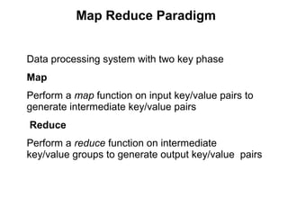Map Reduce Paradigm
Data processing system with two key phase
Map
Perform a map function on input key/value pairs to
generate intermediate key/value pairs
Reduce
Perform a reduce function on intermediate
key/value groups to generate output key/value pairs
 