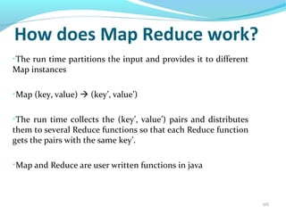 105
How does Map Reduce work?
➢
The run time partitions the input and provides it to different
Map instances
➢
Map (key, value)  (key’, value’)
➢
The run time collects the (key’, value’) pairs and distributes
them to several Reduce functions so that each Reduce function
gets the pairs with the same key’.
➢
Map and Reduce are user written functions in java
 