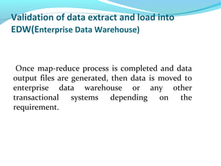 Validation of data extract and load into
EDW(Enterprise Data Warehouse)
Once map-reduce process is completed and data
output files are generated, then data is moved to
enterprise data warehouse or any other
transactional systems depending on the
requirement.
 
