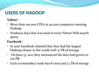 USERS OF HADOOP
Yahoo! -

More than 100,000 CPUs in 40,000 computers running
Hadoop

Produces data that was used in every Yahoo! Web search
query
Facebook -

In 2010 Facebook claimed that they had the largest
Hadoop cluster in the world with 21 PB of storage.

On June 13, 2012 they announced the data had grown to
100 PB.

Each (commodity) node has 8 cores and 12 TB of storage
 