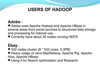 USERS OF HADOOP
Adobe -
Adobe uses Apache Hadoop and Apache HBase in
several areas from social services to structured data storage
and processing for internal use.
Currently have about 30 nodes running HDFS
Ebay -
532 nodes cluster (8 * 532 cores, 5.3PB)
Heavy usage of Java MapReduce, Apache Pig, Apache
Hive, Apache HBase
Using it for Search optimization and Research.
 