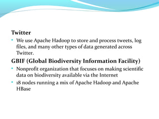 Twitter

We use Apache Hadoop to store and process tweets, log
files, and many other types of data generated across
Twitter.
GBIF (Global Biodiversity Information Facility)

Nonprofit organization that focuses on making scientific
data on biodiversity available via the Internet

18 nodes running a mix of Apache Hadoop and Apache
HBase
 