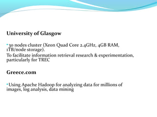 University of Glasgow

30 nodes cluster (Xeon Quad Core 2.4GHz, 4GB RAM,
1TB/node storage).
To facilitate information retrieval research & experimentation,
particularly for TREC
Greece.com

Using Apache Hadoop for analyzing data for millions of
images, log analysis, data mining
 