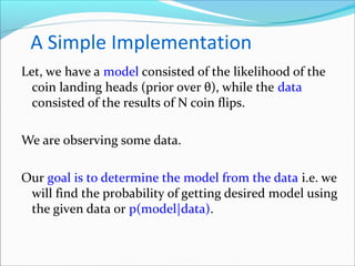 A Simple Implementation
Let, we have a model consisted of the likelihood of the
coin landing heads (prior over θ), while the data
consisted of the results of N coin flips.
We are observing some data.
Our goal is to determine the model from the data i.e. we
will find the probability of getting desired model using
the given data or p(model|data).
 