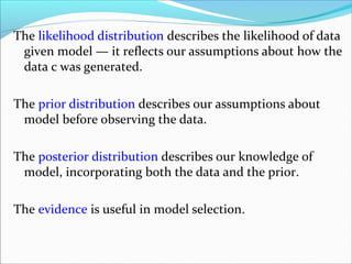 The likelihood distribution describes the likelihood of data
given model — it reflects our assumptions about how the
data c was generated.
The prior distribution describes our assumptions about
model before observing the data.
The posterior distribution describes our knowledge of
model, incorporating both the data and the prior.
The evidence is useful in model selection.
 