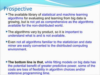 The available library of statistical and machine learning
algorithms for evaluating and learning from big data is
growing, but is not yet as comprehensive as the algorithms
available for the non-distributed world.
The algorithms vary by product, so it is important to
understand what is and is not available.
Even not all algorithms familiar to the statistician and data
miner are easily converted to the distributed computing
environment.
The bottom line is that, while fitting models on big data has
the potential benefit of greater predictive power, some of the
costs are loss of flexibility in algorithm choices and/or
extensive programming time.
Prospective
 