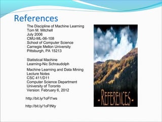 References
Machine Learning and Data Mining
Lecture Notes
CSC 411/D11
Computer Science Department
University of Toronto
Version: February 6, 2012
The Discipline of Machine Learning
Tom M. Mitchell
July 2006
CMU-ML-06-108
School of Computer Science
Carnegie Mellon University
Pittsburgh, PA 15213
Statistical Machine
Learning-Nic Schraudolph
http://bit.ly/1oFt1ws
http://bit.ly/1oFtNty
 