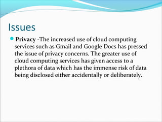 Issues
Privacy -The increased use of cloud computing
services such as Gmail and Google Docs has pressed
the issue of privacy concerns. The greater use of
cloud computing services has given access to a
plethora of data which has the immense risk of data
being disclosed either accidentally or deliberately.
 