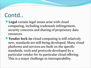 Contd..
Legal-certain legal issues arise with cloud
computing, including trademark infringement,
security concerns and sharing of proprietary data
resources.
Vendor lock-in-cloud computing is still relatively
new, standards are still being developed. Many cloud
platforms and services are built on the specific
standards, tools and protocols developed by a
particular vendor for its particular cloud offering.
This is a major challenge in interoperability.
 