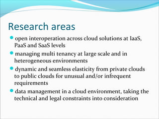 Research areas
open interoperation across cloud solutions at IaaS,
PaaS and SaaS levels
managing multi tenancy at large scale and in
heterogeneous environments
dynamic and seamless elasticity from private clouds
to public clouds for unusual and/or infrequent
requirements
data management in a cloud environment, taking the
technical and legal constraints into consideration
 