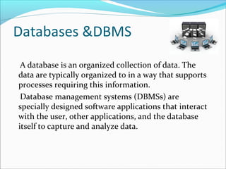 Databases &DBMS
A database is an organized collection of data. The
data are typically organized to in a way that supports
processes requiring this information.
Database management systems (DBMSs) are
specially designed software applications that interact
with the user, other applications, and the database
itself to capture and analyze data.
 