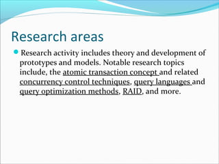 Research areas
Research activity includes theory and development of
prototypes and models. Notable research topics
include, the atomic transaction concept and related
concurrency control techniques, query languages and
query optimization methods, RAID, and more.
 