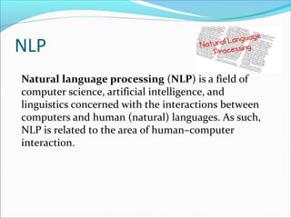 NLP
Natural language processing (NLP) is a field of
computer science, artificial intelligence, and
linguistics concerned with the interactions between
computers and human (natural) languages. As such,
NLP is related to the area of human–computer
interaction.
 