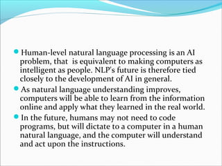 Human-level natural language processing is an AI
problem, that is equivalent to making computers as
intelligent as people. NLP's future is therefore tied
closely to the development of AI in general.
As natural language understanding improves,
computers will be able to learn from the information
online and apply what they learned in the real world.
In the future, humans may not need to code
programs, but will dictate to a computer in a human
natural language, and the computer will understand
and act upon the instructions.
 
