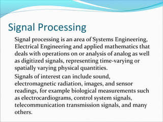 Signal Processing
Signal processing is an area of Systems Engineering,
Electrical Engineering and applied mathematics that
deals with operations on or analysis of analog as well
as digitized signals, representing time-varying or
spatially varying physical quantities.
Signals of interest can include sound,
electromagnetic radiation, images, and sensor
readings, for example biological measurements such
as electrocardiograms, control system signals,
telecommunication transmission signals, and many
others.
 