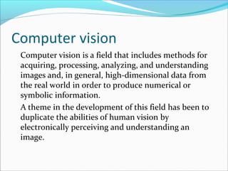 Computer vision
Computer vision is a field that includes methods for
acquiring, processing, analyzing, and understanding
images and, in general, high-dimensional data from
the real world in order to produce numerical or
symbolic information.
A theme in the development of this field has been to
duplicate the abilities of human vision by
electronically perceiving and understanding an
image.
 
