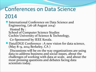 Conferences on Data Science
2014
International Conference on Data Science and
Engineering, (26-28 August 2014)
Hosted By :
School of Computer Science Studies
Cochin University of Science & Technology,
Co-Sponsored by IEEE Kerala.
DataEDGE Conference : A new vision for data science,
(May 8–9, 2014 Berkeley, CA )
Discussions will be on the way organizations are using
data to address business and social issues, about the
challenges of working with data at scale, and about the
most pressing questions and debates facing data
scientists today.
 