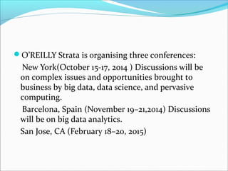 O’REILLY Strata is organising three conferences:
New York(October 15-17, 2014 ) Discussions will be
on complex issues and opportunities brought to
business by big data, data science, and pervasive
computing.
Barcelona, Spain (November 19–21,2014) Discussions
will be on big data analytics.
San Jose, CA (February 18–20, 2015)
 