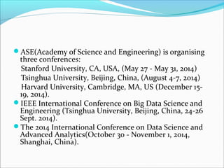 ASE(Academy of Science and Engineering) is organising
three conferences:
Stanford University, CA, USA, (May 27 - May 31, 2014)
Tsinghua University, Beijing, China, (August 4-7, 2014)
Harvard University, Cambridge, MA, US (December 15-
19, 2014).
IEEE International Conference on Big Data Science and
Engineering (Tsinghua University, Beijing, China, 24-26
Sept. 2014).
The 2014 International Conference on Data Science and
Advanced Analytics(October 30 - November 1, 2014,
Shanghai, China).
 