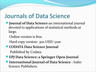 Journals of Data Science
Journal of Data Science-an international journal
devoted to applications of statistical methods at
large.
Online version is free.
Hard copy version- 300 USD/ year
CODATA Data Science Journal
Published by Codata.
EPJ Data Science: a Springer Open Journal
International Journal of Data Science : Inder
Science Publishers.
 