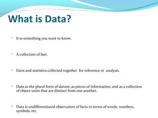 What is Data?

It is something you want to know.

A collection of fact.

Facts and statistics collected together for reference or analysis.

Data as the plural form of datum; as pieces of information; and as a collection
of object-units that are distinct from one another.

Data is undifferentiated observation of facts in terms of words, numbers,
symbols, etc.
 