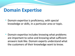 Domain Expertise

Domain expertise is proficiency, with special
knowledge or skills, in a particular area or topic.

Domain expertise includes knowing what problems
are important to solve and knowing what sufficient
answers look like. Domain experts understand what
the customers of their knowledge want to know.
 