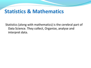 Statistics & Mathematics
Statistics (along with mathematics) is the cerebral part of
Data Science. They collect, Organize, analyse and
interpret data.
 