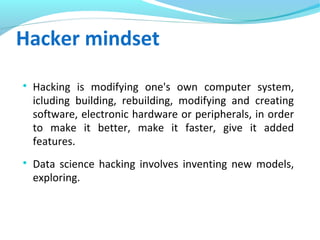 Hacker mindset

Hacking is modifying one's own computer system,
icluding building, rebuilding, modifying and creating
software, electronic hardware or peripherals, in order
to make it better, make it faster, give it added
features.

Data science hacking involves inventing new models,
exploring.
 